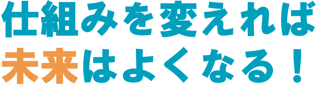 仕組みを変えれば、未来はよくなる！